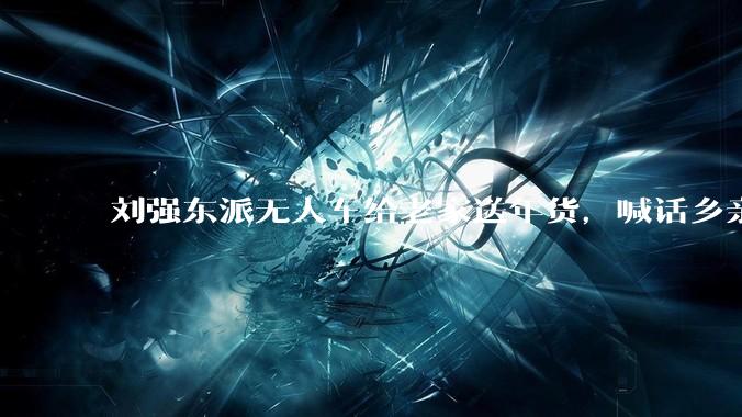 刘强东派无人车给老家送年货，喊话乡亲：大家把家里收拾收拾，腾出地方来，备好人手，三轮车、小推车，能用的都用上！_宿迁_程鹏_配送